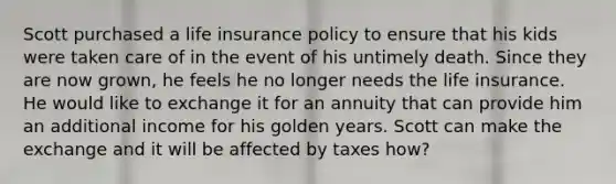 Scott purchased a life insurance policy to ensure that his kids were taken care of in the event of his untimely death. Since they are now grown, he feels he no longer needs the life insurance. He would like to exchange it for an annuity that can provide him an additional income for his golden years. Scott can make the exchange and it will be affected by taxes how?