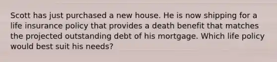 Scott has just purchased a new house. He is now shipping for a life insurance policy that provides a death benefit that matches the projected outstanding debt of his mortgage. Which life policy would best suit his needs?