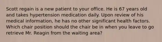 Scott regain is a new patient to your office. He is 67 years old and takes hypertension medication daily. Upon review of his medical information, he has no other significant health factors. Which chair position should the chair be in when you leave to go retrieve Mr. Reagin from the waiting area?