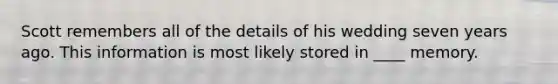 Scott remembers all of the details of his wedding seven years ago. This information is most likely stored in ____ memory.