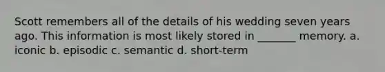 Scott remembers all of the details of his wedding seven years ago. This information is most likely stored in _______ memory. a. iconic b. episodic c. semantic d. short-term