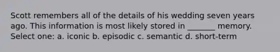 Scott remembers all of the details of his wedding seven years ago. This information is most likely stored in _______ memory. Select one: a. iconic b. episodic c. semantic d. short-term