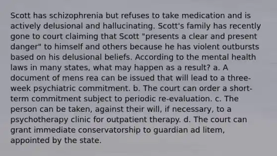 Scott has schizophrenia but refuses to take medication and is actively delusional and hallucinating. Scott's family has recently gone to court claiming that Scott "presents a clear and present danger" to himself and others because he has violent outbursts based on his delusional beliefs. According to the mental health laws in many states, what may happen as a result? a. A document of mens rea can be issued that will lead to a three-week psychiatric commitment. b. The court can order a short-term commitment subject to periodic re-evaluation. c. The person can be taken, against their will, if necessary, to a psychotherapy clinic for outpatient therapy. d. The court can grant immediate conservatorship to guardian ad litem, appointed by the state.