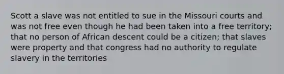 Scott a slave was not entitled to sue in the Missouri courts and was not free even though he had been taken into a free territory; that no person of African descent could be a citizen; that slaves were property and that congress had no authority to regulate slavery in the territories