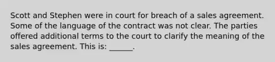 Scott and Stephen were in court for breach of a sales agreement. Some of the language of the contract was not clear. The parties offered additional terms to the court to clarify the meaning of the sales agreement. This is: ______.