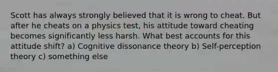 Scott has always strongly believed that it is wrong to cheat. But after he cheats on a physics test, his attitude toward cheating becomes significantly less harsh. What best accounts for this attitude shift? a) Cognitive dissonance theory b) Self-perception theory c) something else