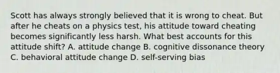 Scott has always strongly believed that it is wrong to cheat. But after he cheats on a physics test, his attitude toward cheating becomes significantly less harsh. What best accounts for this attitude shift? A. attitude change B. cognitive dissonance theory C. behavioral attitude change D. self-serving bias