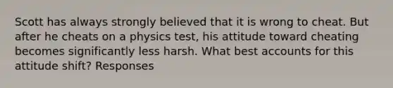 Scott has always strongly believed that it is wrong to cheat. But after he cheats on a physics test, his attitude toward cheating becomes significantly less harsh. What best accounts for this attitude shift? Responses