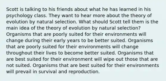 Scott is talking to his friends about what he has learned in his psychology class. They want to hear more about the theory of evolution by natural selection. What should Scott tell them is the main idea of the theory of evolution by natural selection? Organisms that are poorly suited for their environments will change during their early years to be better suited. Organisms that are poorly suited for their environments will change throughout their lives to become better suited. Organisms that are best suited for their environment will wipe out those that are not suited. Organisms that are best suited for their environments will prevail in survival and reproduction.