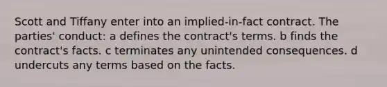 Scott and Tiffany enter into an implied-in-fact contract. The parties' conduct: a defines the contract's terms. b finds the contract's facts. c terminates any unintended consequences. d undercuts any terms based on the facts.