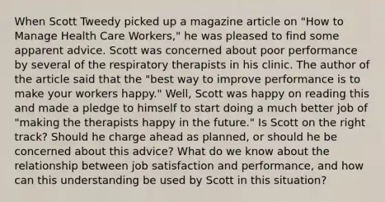 When Scott Tweedy picked up a magazine article on "How to Manage Health Care Workers," he was pleased to find some apparent advice. Scott was concerned about poor performance by several of the respiratory therapists in his clinic. The author of the article said that the "best way to improve performance is to make your workers happy." Well, Scott was happy on reading this and made a pledge to himself to start doing a much better job of "making the therapists happy in the future." Is Scott on the right track? Should he charge ahead as planned, or should he be concerned about this advice? What do we know about the relationship between job satisfaction and performance, and how can this understanding be used by Scott in this situation?