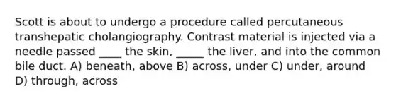 Scott is about to undergo a procedure called percutaneous transhepatic cholangiography. Contrast material is injected via a needle passed ____ the skin, _____ the liver, and into the common bile duct. A) beneath, above B) across, under C) under, around D) through, across