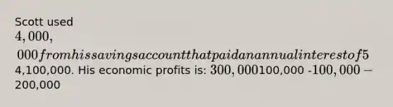 ​Scott used 4,000,000 from his savings account that paid an annual interest of 5% to purchase a hardware store. After one year, Scott sold the business for4,100,000. His economic profits is: ​300,000 ​100,000 ​-100,000 ​-200,000