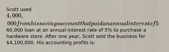 ​Scott used 4,000,000 from his savings account that paid an annual interest of 5% and a60,000 loan at an annual interest rate of 5% to purchase a hardware store. After one year, Scott sold the business for 4,100,000. His accounting profits is: