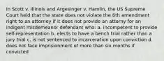 In Scott v. Illinois and Argesinger v. Hamlin, the US Supreme Court held that the state does not violate the 6th amendment right to an attorney if it does not provide an attorny for an indigent misdemeanor defendant who: a. incompetent to provide self-representation b. elects to have a bench trial rather than a jury trial c. is not sentenced to incarceration upon conviction d. does not face imprisionment of more than six months if convicted