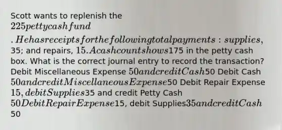 Scott wants to replenish the 225 petty cash fund. He has receipts for the following total payments: supplies,35; and repairs, 15. A cash count shows175 in the petty cash box. What is the correct journal entry to record the transaction? Debit Miscellaneous Expense 50 and credit Cash50 Debit Cash 50 and credit Miscellaneous Expense50 Debit Repair Expense15, debit Supplies35 and credit Petty Cash 50 Debit Repair Expense15, debit Supplies35 and credit Cash50