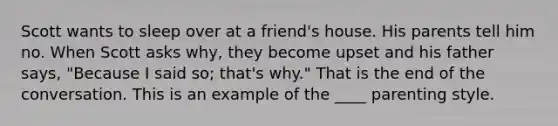 Scott wants to sleep over at a friend's house. His parents tell him no. When Scott asks why, they become upset and his father says, "Because I said so; that's why." That is the end of the conversation. This is an example of the ____ parenting style.