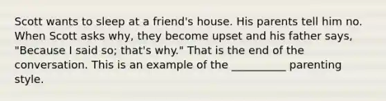 Scott wants to sleep at a friend's house. His parents tell him no. When Scott asks why, they become upset and his father says, "Because I said so; that's why." That is the end of the conversation. This is an example of the __________ parenting style.