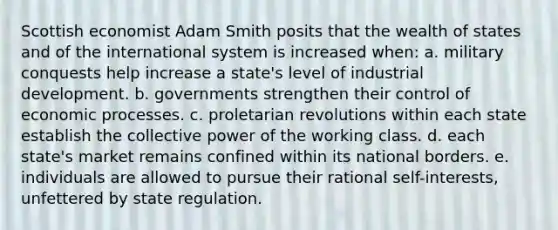 Scottish economist Adam Smith posits that the wealth of states and of the international system is increased when: a. military conquests help increase a state's level of industrial development. b. governments strengthen their control of economic processes. c. proletarian revolutions within each state establish the collective power of the working class. d. each state's market remains confined within its national borders. e. individuals are allowed to pursue their rational self-interests, unfettered by state regulation.