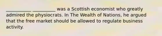 ___________ __________ was a Scottish economist who greatly admired the physiocrats. In The Wealth of Nations, he argued that the free market should be allowed to regulate business activity.