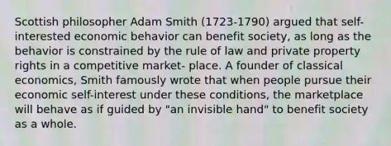 Scottish philosopher Adam Smith (1723-1790) argued that self-interested economic behavior can benefit society, as long as the behavior is constrained by the rule of law and private property rights in a competitive market- place. A founder of classical economics, Smith famously wrote that when people pursue their economic self-interest under these conditions, the marketplace will behave as if guided by "an invisible hand" to benefit society as a whole.