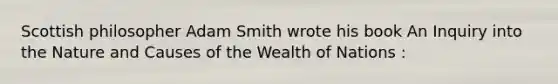 Scottish philosopher Adam Smith wrote his book An Inquiry into the Nature and Causes of the Wealth of Nations :