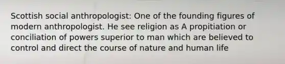 Scottish social anthropologist: One of the founding figures of modern anthropologist. He see religion as A propitiation or conciliation of powers superior to man which are believed to control and direct the course of nature and human life