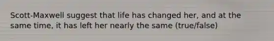 Scott-Maxwell suggest that life has changed her, and at the same time, it has left her nearly the same (true/false)