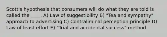 Scott's hypothesis that consumers will do what they are told is called the ____.​ A) Law of suggestibility B) "Tea and sympathy" approach to advertising C) Contraliminal perception principle D) Law of least effort E) "Trial and accidental success" method