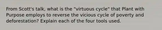 From Scott's talk, what is the "virtuous cycle" that Plant with Purpose employs to reverse the vicious cycle of poverty and deforestation? Explain each of the four tools used.