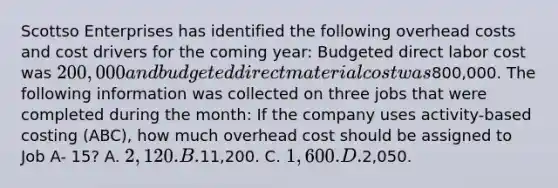 Scottso Enterprises has identified the following overhead costs and cost drivers for the coming year: Budgeted direct labor cost was 200,000 and budgeted direct material cost was800,000. The following information was collected on three jobs that were completed during the month: If the company uses activity-based costing (ABC), how much overhead cost should be assigned to Job A- 15? A. 2,120. B.11,200. C. 1,600. D.2,050.