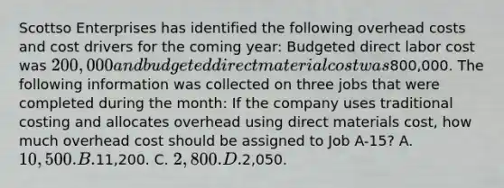 Scottso Enterprises has identified the following overhead costs and cost drivers for the coming year: Budgeted direct labor cost was 200,000 and budgeted direct material cost was800,000. The following information was collected on three jobs that were completed during the month: If the company uses traditional costing and allocates overhead using direct materials cost, how much overhead cost should be assigned to Job A-15? A. 10,500. B.11,200. C. 2,800. D.2,050.