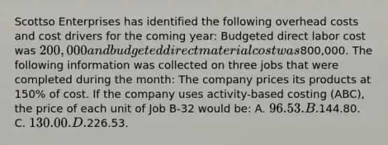 Scottso Enterprises has identified the following overhead costs and cost drivers for the coming year: Budgeted direct labor cost was 200,000 and budgeted direct material cost was800,000. The following information was collected on three jobs that were completed during the month: The company prices its products at 150% of cost. If the company uses activity-based costing (ABC), the price of each unit of Job B-32 would be: A. 96.53. B.144.80. C. 130.00. D.226.53.