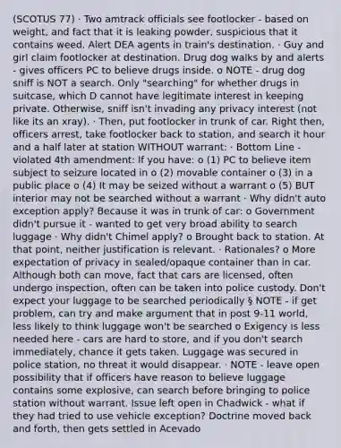 (SCOTUS 77) · Two amtrack officials see footlocker - based on weight, and fact that it is leaking powder, suspicious that it contains weed. Alert DEA agents in train's destination. · Guy and girl claim footlocker at destination. Drug dog walks by and alerts - gives officers PC to believe drugs inside. o NOTE - drug dog sniff is NOT a search. Only "searching" for whether drugs in suitcase, which D cannot have legitimate interest in keeping private. Otherwise, sniff isn't invading any privacy interest (not like its an xray). · Then, put footlocker in trunk of car. Right then, officers arrest, take footlocker back to station, and search it hour and a half later at station WITHOUT warrant: · Bottom Line - violated 4th amendment: If you have: o (1) PC to believe item subject to seizure located in o (2) movable container o (3) in a public place o (4) It may be seized without a warrant o (5) BUT interior may not be searched without a warrant · Why didn't auto exception apply? Because it was in trunk of car: o Government didn't pursue it - wanted to get very broad ability to search luggage · Why didn't Chimel apply? o Brought back to station. At that point, neither justification is relevant. · Rationales? o More expectation of privacy in sealed/opaque container than in car. Although both can move, fact that cars are licensed, often undergo inspection, often can be taken into police custody. Don't expect your luggage to be searched periodically § NOTE - if get problem, can try and make argument that in post 9-11 world, less likely to think luggage won't be searched o Exigency is less needed here - cars are hard to store, and if you don't search immediately, chance it gets taken. Luggage was secured in police station, no threat it would disappear. · NOTE - leave open possibility that if officers have reason to believe luggage contains some explosive, can search before bringing to police station without warrant. Issue left open in Chadwick - what if they had tried to use vehicle exception? Doctrine moved back and forth, then gets settled in Acevado