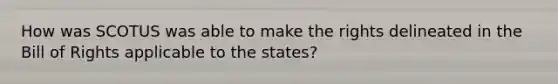 How was SCOTUS was able to make the rights delineated in the Bill of Rights applicable to the states?