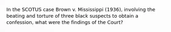 In the SCOTUS case Brown v. Mississippi (1936), involving the beating and torture of three black suspects to obtain a confession, what were the findings of the Court?