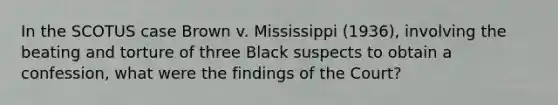 In the SCOTUS case Brown v. Mississippi (1936), involving the beating and torture of three Black suspects to obtain a confession, what were the findings of the Court?