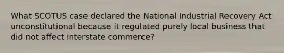 What SCOTUS case declared the National Industrial Recovery Act unconstitutional because it regulated purely local business that did not affect interstate commerce?