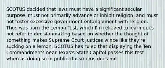 SCOTUS decided that laws must have a significant secular purpose, must not primarily advance or inhibit religion, and must not foster excessive government entanglement with religion. Thus was born the Lemon Test, which I'm relieved to learn does not refer to decisionmaking based on whether the thought of something makes Supreme Court justices wince like they're sucking on a lemon. SCOTUS has ruled that displaying the Ten Commandments near Texas's State Capitol passes this test whereas doing so in public classrooms does not.