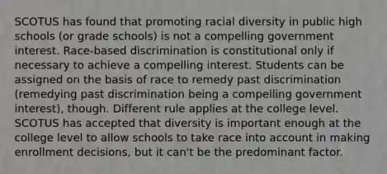 SCOTUS has found that promoting racial diversity in public high schools (or grade schools) is not a compelling government interest. Race-based discrimination is constitutional only if necessary to achieve a compelling interest. Students can be assigned on the basis of race to remedy past discrimination (remedying past discrimination being a compelling government interest), though. Different rule applies at the college level. SCOTUS has accepted that diversity is important enough at the college level to allow schools to take race into account in making enrollment decisions, but it can't be the predominant factor.