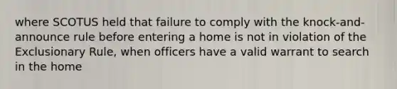 where SCOTUS held that failure to comply with the knock-and-announce rule before entering a home is not in violation of the Exclusionary Rule, when officers have a valid warrant to search in the home