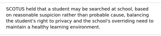 SCOTUS held that a student may be searched at school, based on reasonable suspicion rather than probable cause, balancing the student's right to privacy and the school's overriding need to maintain a healthy learning environment.