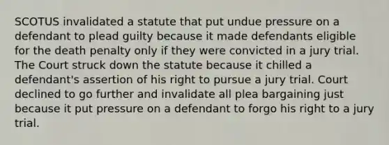 SCOTUS invalidated a statute that put undue pressure on a defendant to plead guilty because it made defendants eligible for the death penalty only if they were convicted in a jury trial. The Court struck down the statute because it chilled a defendant's assertion of his right to pursue a jury trial. Court declined to go further and invalidate all plea bargaining just because it put pressure on a defendant to forgo his right to a jury trial.