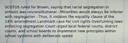 SCOTUS ruled for Brown, saying that racial segregation in schools was unconstitutional - Minorities would always be inferior with segregation - Thus, it violates the equality clause of the 14th amendment Landmark case for civil rights Overturning laws enforcing segregation Court urged local federal courts, district courts, and school boards to implement new principles within school systems with deliberate speed