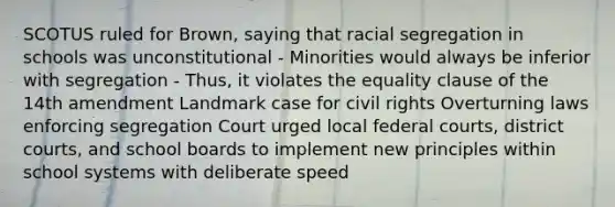 SCOTUS ruled for Brown, saying that racial segregation in schools was unconstitutional - Minorities would always be inferior with segregation - Thus, it violates the equality clause of the 14th amendment Landmark case for civil rights Overturning laws enforcing segregation Court urged local <a href='https://www.questionai.com/knowledge/kzzdxYQ4u6-federal-courts' class='anchor-knowledge'>federal courts</a>, district courts, and school boards to implement new principles within school systems with deliberate speed