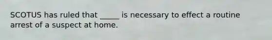SCOTUS has ruled that _____ is necessary to effect a routine arrest of a suspect at home.