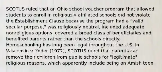 SCOTUS ruled that an Ohio school voucher program that allowed students to enroll in religiously affiliated schools did not violate the Establishment Clause because the program had a "valid secular purpose," was religiously neutral, included adequate nonreligious options, covered a broad class of beneficiaries and benefited parents rather than the schools directly. Homeschooling has long been legal throughout the U.S. In Wisconsin v. Yoder (1972), SCOTUS ruled that parents can remove their children from public schools for "legitimate" religious reasons, which apparently include being an Amish teen.