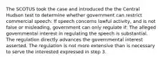 The SCOTUS took the case and introduced the the Central Hudson test to determine whether government can restrict commercial speech: If speech concerns lawful activity, and is not false or misleading, government can only regulate if: The alleged governmental interest in regulating the speech is substantial. The regulation directly advances the governmental interest asserted. The regulation is not more extensive than is necessary to serve the interested expressed in step 3.