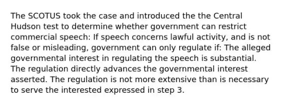 The SCOTUS took the case and introduced the the Central Hudson test to determine whether government can restrict commercial speech: If speech concerns lawful activity, and is not false or misleading, government can only regulate if: The alleged governmental interest in regulating the speech is substantial. The regulation directly advances the governmental interest asserted. The regulation is not more extensive than is necessary to serve the interested expressed in step 3.