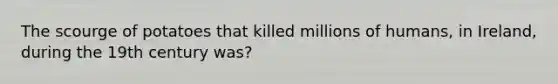 The scourge of potatoes that killed millions of humans, in Ireland, during the 19th century was?